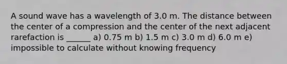 A sound wave has a wavelength of 3.0 m. The distance between the center of a compression and the center of the next adjacent rarefaction is ______ a) 0.75 m b) 1.5 m c) 3.0 m d) 6.0 m e) impossible to calculate without knowing frequency