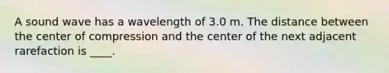 A sound wave has a wavelength of 3.0 m. The distance between the center of compression and the center of the next adjacent rarefaction is ____.