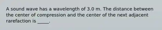 A sound wave has a wavelength of 3.0 m. The distance between the center of compression and the center of the next adjacent rarefaction is _____.