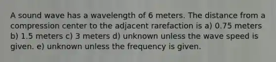 A sound wave has a wavelength of 6 meters. The distance from a compression center to the adjacent rarefaction is a) 0.75 meters b) 1.5 meters c) 3 meters d) unknown unless the wave speed is given. e) unknown unless the frequency is given.