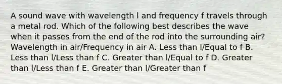 A sound wave with wavelength l and frequency f travels through a metal rod. Which of the following best describes the wave when it passes from the end of the rod into the surrounding air? Wavelength in air/Frequency in air A. Less than l/Equal to f B. Less than l/Less than f C. Greater than l/Equal to f D. Greater than l/Less than f E. Greater than l/Greater than f