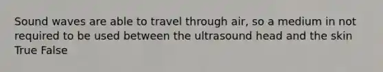 Sound waves are able to travel through air, so a medium in not required to be used between the ultrasound head and the skin True False