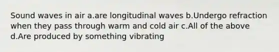 Sound waves in air a.are longitudinal waves b.Undergo refraction when they pass through warm and cold air c.All of the above d.Are produced by something vibrating