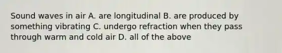 Sound waves in air A. are longitudinal B. are produced by something vibrating C. undergo refraction when they pass through warm and cold air D. all of the above