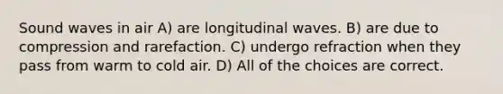 Sound waves in air A) are longitudinal waves. B) are due to compression and rarefaction. C) undergo refraction when they pass from warm to cold air. D) All of the choices are correct.