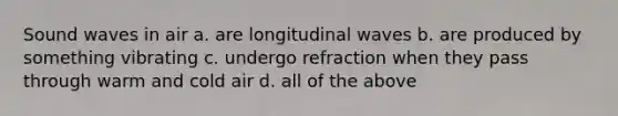 Sound waves in air a. are longitudinal waves b. are produced by something vibrating c. undergo refraction when they pass through warm and cold air d. all of the above