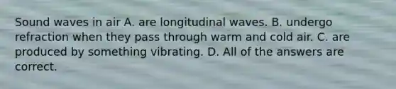 Sound waves in air A. are longitudinal waves. B. undergo refraction when they pass through warm and cold air. C. are produced by something vibrating. D. All of the answers are correct.