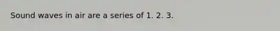 Sound waves in air are a series of 1. 2. 3.