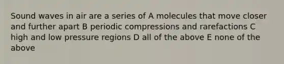 Sound waves in air are a series of A molecules that move closer and further apart B periodic compressions and rarefactions C high and low pressure regions D all of the above E none of the above