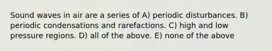 Sound waves in air are a series of A) periodic disturbances. B) periodic condensations and rarefactions. C) high and low pressure regions. D) all of the above. E) none of the above