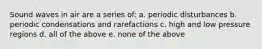 Sound waves in air are a series of: a. periodic disturbances b. periodic condensations and rarefactions c. high and low pressure regions d. all of the above e. none of the above