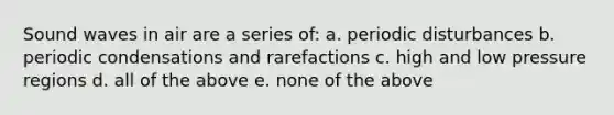 Sound waves in air are a series of: a. periodic disturbances b. periodic condensations and rarefactions c. high and low pressure regions d. all of the above e. none of the above