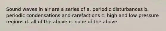 Sound waves in air are a series of a. periodic disturbances b. periodic condensations and rarefactions c. high and low-pressure regions d. all of the above e. none of the above