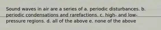 Sound waves in air are a series of a. periodic disturbances. b. periodic condensations and rarefactions. c. high- and low-pressure regions. d. all of the above e. none of the above