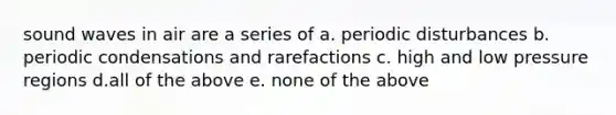 sound waves in air are a series of a. periodic disturbances b. periodic condensations and rarefactions c. high and low pressure regions d.all of the above e. none of the above