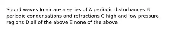 Sound waves In air are a series of A periodic disturbances B periodic condensations and retractions C high and low pressure regions D all of the above E none of the above