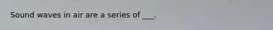 Sound waves in air are a series of ___.