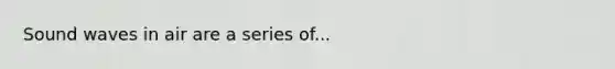 Sound waves in air are a series of...