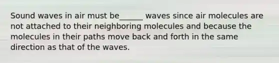 Sound waves in air must be______ waves since air molecules are not attached to their neighboring molecules and because the molecules in their paths move back and forth in the same direction as that of the waves.