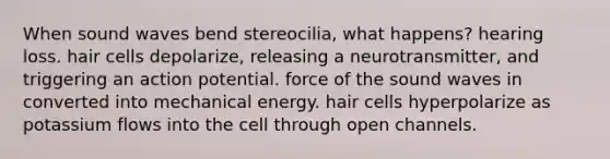 When sound waves bend stereocilia, what happens? hearing loss. hair cells depolarize, releasing a neurotransmitter, and triggering an action potential. force of the sound waves in converted into mechanical energy. hair cells hyperpolarize as potassium flows into the cell through open channels.