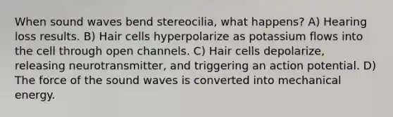 When sound waves bend stereocilia, what happens? A) Hearing loss results. B) Hair cells hyperpolarize as potassium flows into the cell through open channels. C) Hair cells depolarize, releasing neurotransmitter, and triggering an action potential. D) The force of the sound waves is converted into mechanical energy.