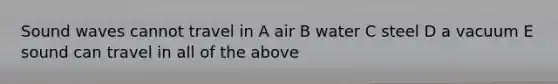 Sound waves cannot travel in A air B water C steel D a vacuum E sound can travel in all of the above