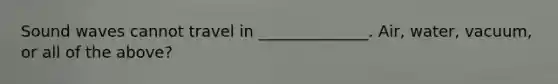 Sound waves cannot travel in ______________. Air, water, vacuum, or all of the above?