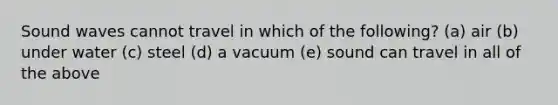 Sound waves cannot travel in which of the following? (a) air (b) under water (c) steel (d) a vacuum (e) sound can travel in all of the above