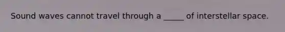 Sound waves cannot travel through a _____ of interstellar space.