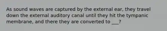 As sound waves are captured by the external ear, they travel down the external auditory canal until they hit the tympanic membrane, and there they are converted to ___?