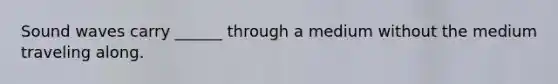 Sound waves carry ______ through a medium without the medium traveling along.