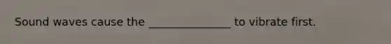 Sound waves cause the _______________ to vibrate first.