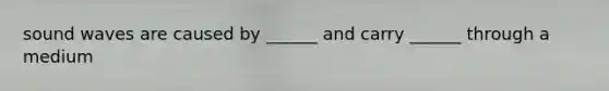 sound waves are caused by ______ and carry ______ through a medium