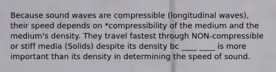 Because sound waves are compressible (longitudinal waves), their speed depends on *compressibility of the medium and the medium's density. They travel fastest through NON-compressible or stiff media (Solids) despite its density bc ____ ____ is more important than its density in determining the speed of sound.