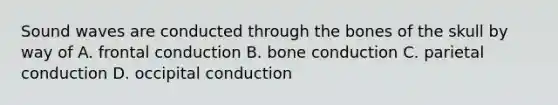 Sound waves are conducted through the bones of the skull by way of A. frontal conduction B. bone conduction C. parietal conduction D. occipital conduction