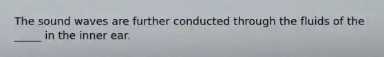 The sound waves are further conducted through the fluids of the _____ in the inner ear.