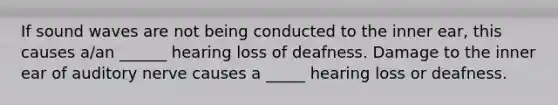 If sound waves are not being conducted to the inner ear, this causes a/an ______ hearing loss of deafness. Damage to the inner ear of auditory nerve causes a _____ hearing loss or deafness.