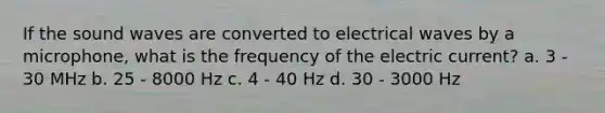 If the sound waves are converted to electrical waves by a microphone, what is the frequency of the electric current? a. 3 - 30 MHz b. 25 - 8000 Hz c. 4 - 40 Hz d. 30 - 3000 Hz