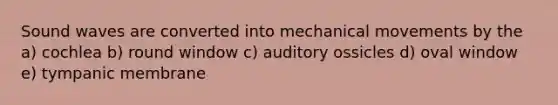 Sound waves are converted into mechanical movements by the a) cochlea b) round window c) auditory ossicles d) oval window e) tympanic membrane