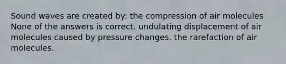 Sound waves are created by: the compression of air molecules None of the answers is correct. undulating displacement of air molecules caused by pressure changes. the rarefaction of air molecules.