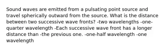 Sound waves are emitted from a pulsating point source and travel spherically outward from the source. What is the distance between two successive wave fronts? -two wavelengths -one-quarter wavelength -Each successive wave front has a longer distance than -the previous one. -one-half wavelength -one wavelength