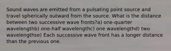 Sound waves are emitted from a pulsating point source and travel spherically outward from the source. What is the distance between two successive wave fronts?a) one-quarter wavelengthb) one-half wavelengthc) one wavelengthd) two wavelengthse) Each successive wave front has a longer distance than the previous one.