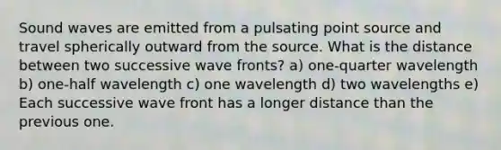 Sound waves are emitted from a pulsating point source and travel spherically outward from the source. What is the distance between two successive wave fronts? a) one-quarter wavelength b) one-half wavelength c) one wavelength d) two wavelengths e) Each successive wave front has a longer distance than the previous one.