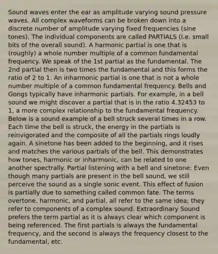 Sound waves enter the ear as amplitude varying sound pressure waves. All complex waveforms can be broken down into a discrete number of amplitude varying fixed frequencies (sine tones). The individual components are called PARTIALS (i.e. small bits of the overall sound). A harmonic partial is one that is (roughly) a whole number multiple of a common fundamental frequency. We speak of the 1st partial as the fundamental. The 2nd partial then is two times the fundamental and this forms the ratio of 2 to 1. An inharmonic partial is one that is not a whole number multiple of a common fundamental frequency. Bells and Gongs typically have inharmonic partials. For example, in a bell sound we might discover a partial that is in the ratio 4.32453 to 1, a more complex relationship to the fundamental frequency. Below is a sound example of a bell struck several times in a row. Each time the bell is struck, the energy in the partials is reinvigorated and the composite of all the partials rings loudly again. A sinetone has been added to the beginning, and it rises and matches the various partials of the bell. This demonstrates how tones, harmonic or inharmonic, can be related to one another spectrally. Partial listening with a bell and sinetone: Even though many partials are present in the bell sound, we still perceive the sound as a single sonic event. This effect of fusion is partially due to something called common fate. The terms overtone, harmonic, and partial, all refer to the same idea; they refer to components of a complex sound. Extraordinary Sound prefers the term partial as it is always clear which component is being referenced. The first partials is always the fundamental frequency, and the second is always the frequency closest to the fundamental, etc.