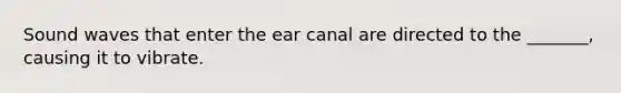 Sound waves that enter the ear canal are directed to the _______, causing it to vibrate.