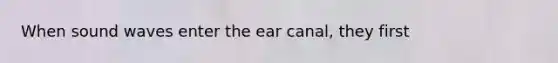 When sound waves enter the ear canal, they first