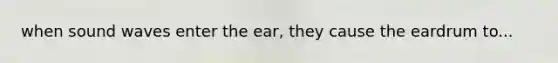 when sound waves enter the ear, they cause the eardrum to...