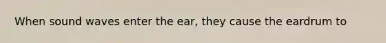 When sound waves enter the ear, they cause the eardrum to