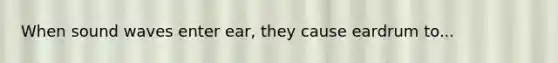 When sound waves enter ear, they cause eardrum to...