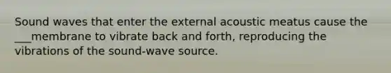 Sound waves that enter the external acoustic meatus cause the ___membrane to vibrate back and forth, reproducing the vibrations of the sound-wave source.